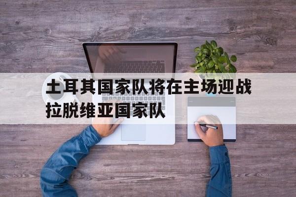 土耳其国家队将在主场迎战拉脱维亚国家队