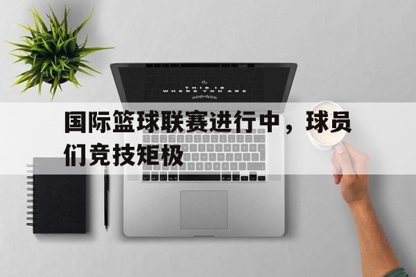 国际篮球联赛进行中，球员们竞技矩极